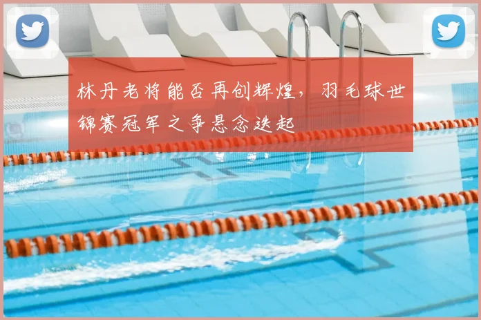 林丹老将能否再创辉煌,羽毛球世锦赛冠军之争悬念迭起