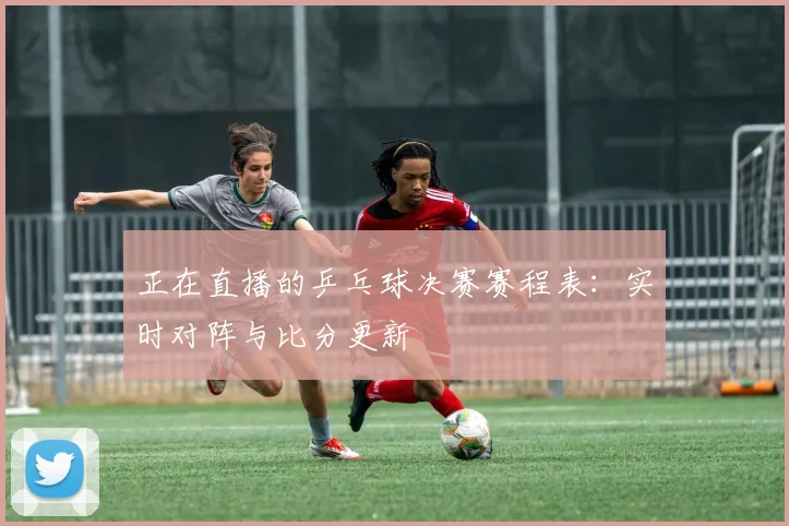 正在直播的乒乓球决赛赛程表：实时对阵与比分更新