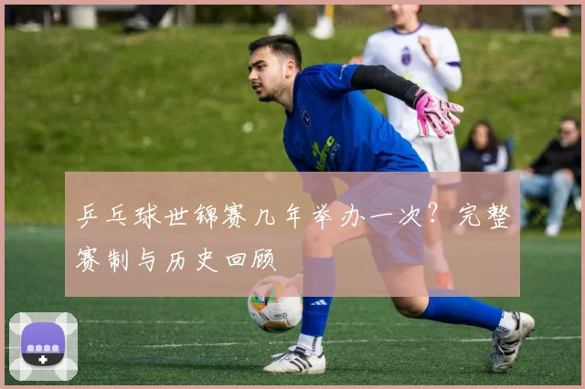乒乓球世锦赛几年举办一次？完整赛制与历史回顾
