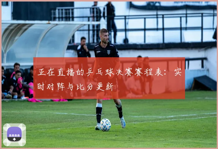 正在直播的乒乓球决赛赛程表：实时对阵与比分更新