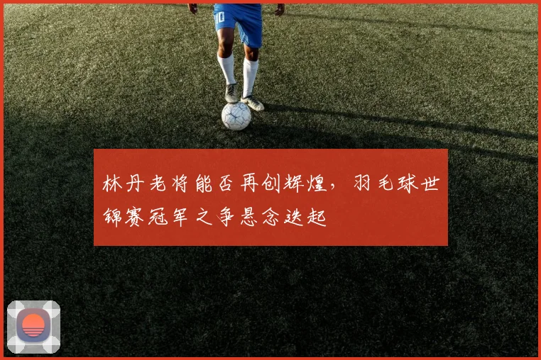 林丹老将能否再创辉煌，羽毛球世锦赛冠军之争悬念迭起