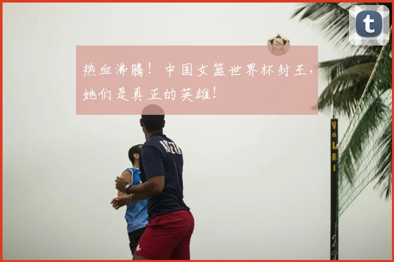热血沸腾!中国女篮世界杯封王,她们是真正的英雄!