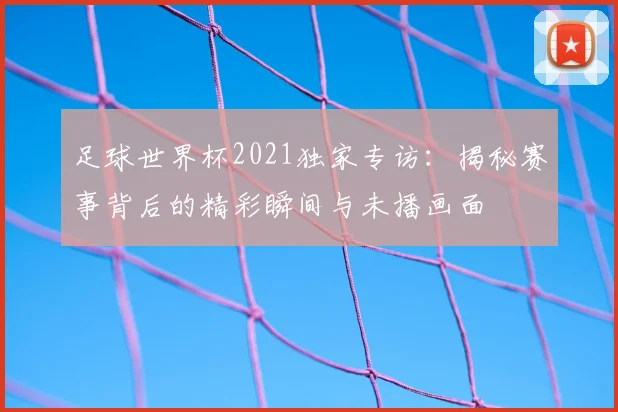 足球世界杯2021独家专访:揭秘赛事背后的精彩瞬间与未播画面