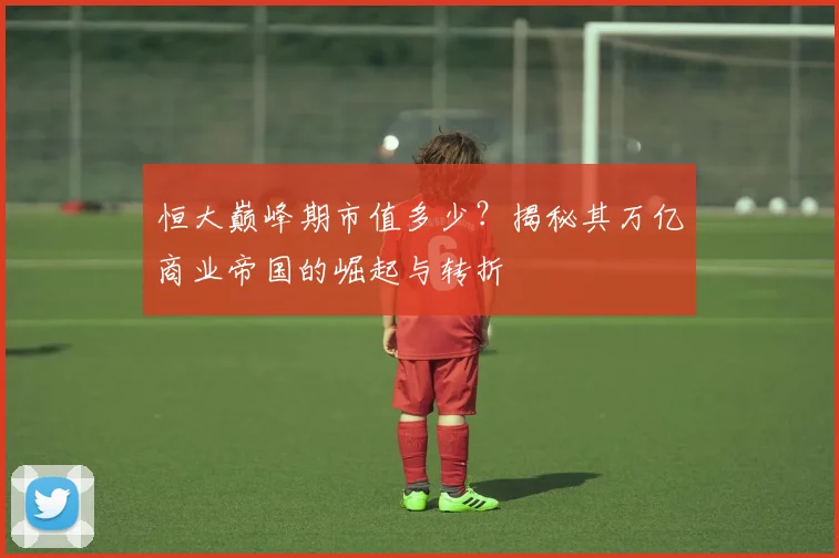 恒大巅峰期市值多少？揭秘其万亿商业帝国的崛起与转折