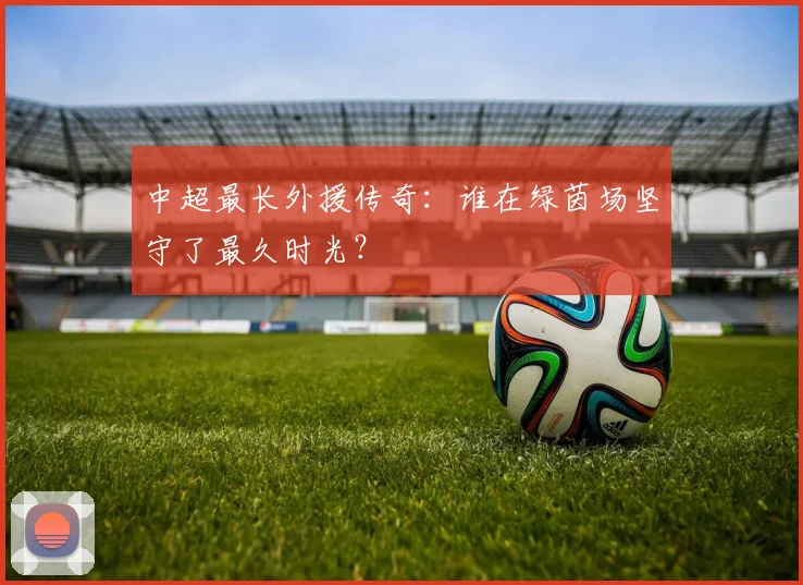 中超最长外援传奇：谁在绿茵场坚守了最久时光？