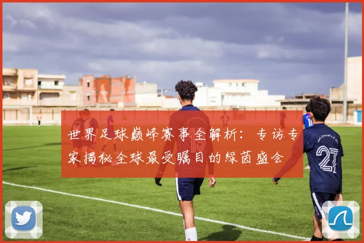世界足球巅峰赛事全解析：专访专家揭秘全球最受瞩目的绿茵盛会