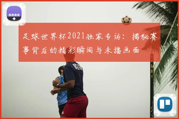 足球世界杯2021独家专访:揭秘赛事背后的精彩瞬间与未播画面