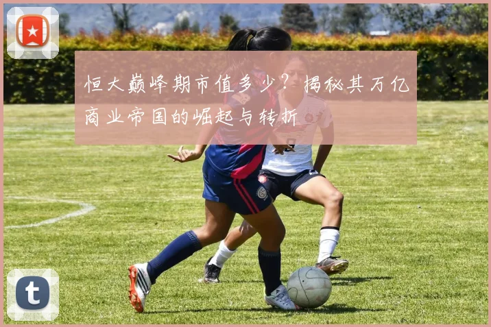 恒大巅峰期市值多少?揭秘其万亿商业帝国的崛起与转折