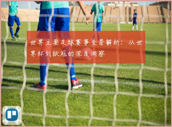 世界主要足球赛事全景解析:从世界杯到欧冠的深度洞察